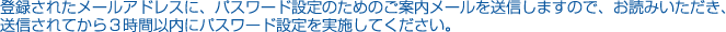 登録されたメールアドレスに、パスワード設定のためのご案内メールを送信しますので、お読みいただき、送信されてから3時間以内にパスワード設定を実施してください。