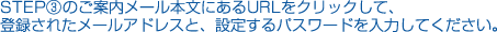 STEP③のご案内メール本文にあるURLをクッリクして、登録されたメールアドレスと、設定するパスワードを入力してください。